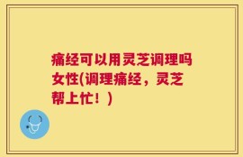 痛经可以用灵芝调理吗女性(调理痛经，灵芝帮上忙！)