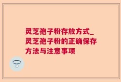 灵芝孢子粉存放方式_灵芝孢子粉的正确保存方法与注意事项