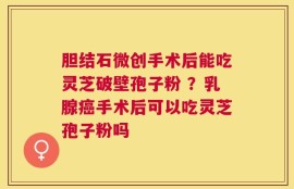 胆结石微创手术后能吃灵芝破壁孢子粉 ？乳腺癌手术后可以吃灵芝孢子粉吗