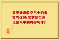 灵芝能吸收空气中的有害气体吗(灵芝能否净化空气中的有害气体？)