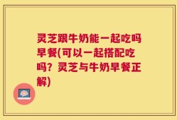 灵芝跟牛奶能一起吃吗早餐(可以一起搭配吃吗？灵芝与牛奶早餐正解)