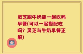 灵芝跟牛奶能一起吃吗早餐(可以一起搭配吃吗？灵芝与牛奶早餐正解)