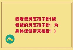 魏老爸灵芝孢子粉(魏老爸的灵芝孢子粉：为身体保健带来福音！)