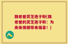 魏老爸灵芝孢子粉(魏老爸的灵芝孢子粉：为身体保健带来福音！)