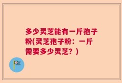 多少灵芝能有一斤孢子粉(灵芝孢子粉：一斤需要多少灵芝？)