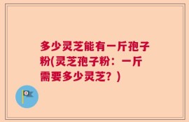 多少灵芝能有一斤孢子粉(灵芝孢子粉：一斤需要多少灵芝？)