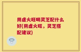 阴虚火旺喝灵芝配什么好(阴虚火旺，灵芝搭配建议)