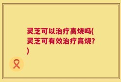 灵芝可以治疗高烧吗(灵芝可有效治疗高烧？)