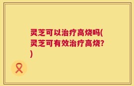 灵芝可以治疗高烧吗(灵芝可有效治疗高烧？)