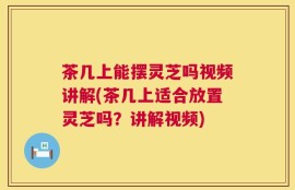 茶几上能摆灵芝吗视频讲解(茶几上适合放置灵芝吗？讲解视频)