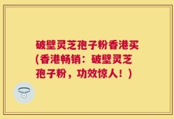 破壁灵芝孢子粉香港买(香港畅销：破壁灵芝孢子粉，功效惊人！)