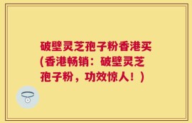 破壁灵芝孢子粉香港买(香港畅销：破壁灵芝孢子粉，功效惊人！)
