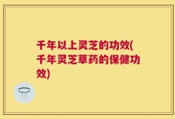 千年以上灵芝的功效(千年灵芝草药的保健功效)
