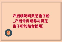 产后喂奶喝灵芝孢子粉_产后母乳喂养与灵芝孢子粉的结合使用)