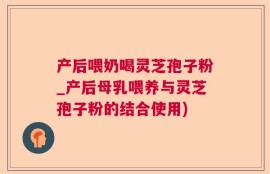产后喂奶喝灵芝孢子粉_产后母乳喂养与灵芝孢子粉的结合使用)