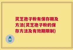 灵芝孢子粉有保存期及方法(灵芝孢子粉的保存方法及有效期限制)