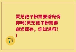 灵芝孢子粉需要避光保存吗(灵芝孢子粉需要避光保存，你知道吗？)