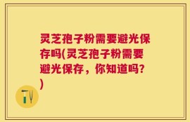 灵芝孢子粉需要避光保存吗(灵芝孢子粉需要避光保存，你知道吗？)