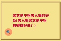 灵芝孢子粉男人喝的好处(男人喝灵芝孢子粉有哪些好处？)
