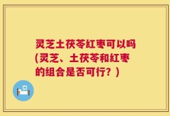 灵芝土茯苓红枣可以吗(灵芝、土茯苓和红枣的组合是否可行？)