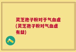 灵芝孢子粉对于气血虚(灵芝孢子粉对气血虚有益)