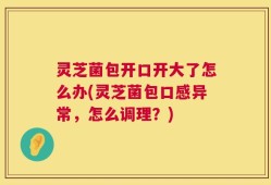 灵芝菌包开口开大了怎么办(灵芝菌包口感异常，怎么调理？)