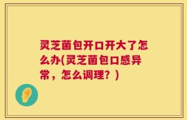 灵芝菌包开口开大了怎么办(灵芝菌包口感异常，怎么调理？)
