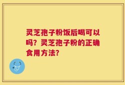 灵芝孢子粉饭后喝可以吗？灵芝孢子粉的正确食用方法？