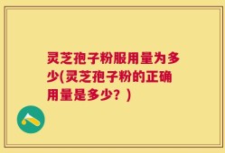 灵芝孢子粉服用量为多少(灵芝孢子粉的正确用量是多少？)