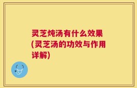 灵芝炖汤有什么效果 (灵芝汤的功效与作用详解)