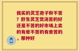 我买的灵芝孢子粉不苦？野生灵芝煲汤苦的好还是不苦的好市场上卖的有些不苦的有些苦的，那种好