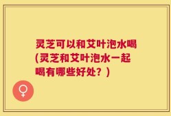 灵芝可以和艾叶泡水喝(灵芝和艾叶泡水一起喝有哪些好处？)