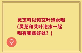 灵芝可以和艾叶泡水喝(灵芝和艾叶泡水一起喝有哪些好处？)