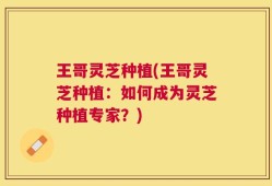 王哥灵芝种植(王哥灵芝种植：如何成为灵芝种植专家？)