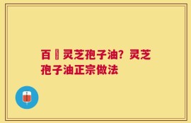 百溔灵芝孢子油？灵芝孢子油正宗做法