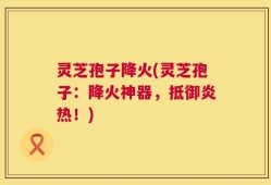 灵芝孢子降火(灵芝孢子：降火神器，抵御炎热！)