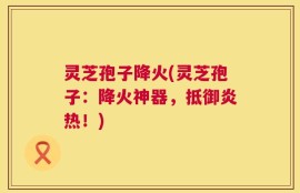 灵芝孢子降火(灵芝孢子：降火神器，抵御炎热！)