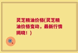 灵芝精油价格(灵芝精油价格变动，最新行情揭晓！)