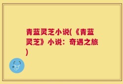 青蓝灵芝小说(《青蓝灵芝》小说：奇遇之旅)