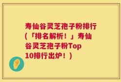 寿仙谷灵芝孢子粉排行(「排名解析！」寿仙谷灵芝孢子粉Top 10排行出炉！)