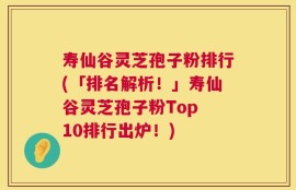 寿仙谷灵芝孢子粉排行(「排名解析！」寿仙谷灵芝孢子粉Top 10排行出炉！)