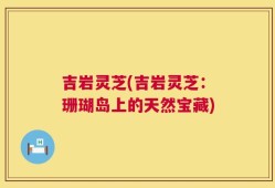 吉岩灵芝(吉岩灵芝：珊瑚岛上的天然宝藏)