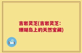吉岩灵芝(吉岩灵芝：珊瑚岛上的天然宝藏)