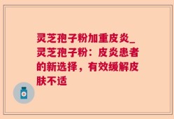 灵芝孢子粉加重皮炎_灵芝孢子粉：皮炎患者的新选择，有效缓解皮肤不适