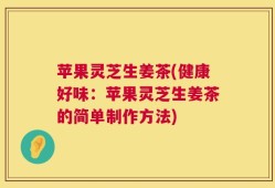苹果灵芝生姜茶(健康好味：苹果灵芝生姜茶的简单制作方法)