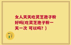 女人天天吃灵芝孢子粉好吗(吃灵芝孢子粉一天一次 可以吗？)