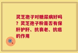 灵芝孢子对糖尿病好吗？灵芝孢子粉是否有保肝护肝、抗衰老、抗癌的作用