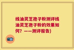 线油灵芝孢子粉测评线油灵芝孢子粉的效果如何？——测评报告)