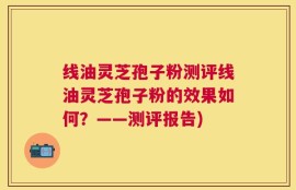 线油灵芝孢子粉测评线油灵芝孢子粉的效果如何？——测评报告)