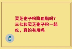 灵芝孢子粉降皿脂吗？三七和灵芝孢子粉一起吃，真的有用吗